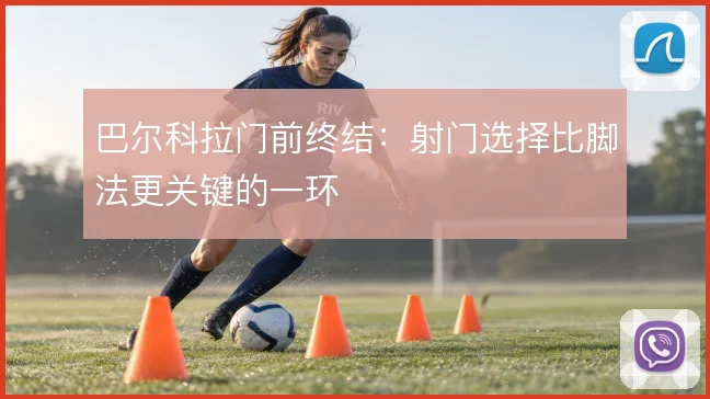 巴尔科拉门前终结:射门选择比脚法更关键的一环