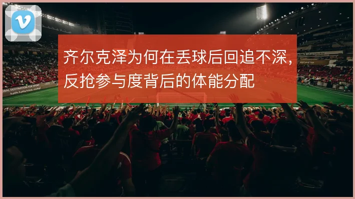 齐尔克泽为何在丢球后回追不深,反抢参与度背后的体能分配
