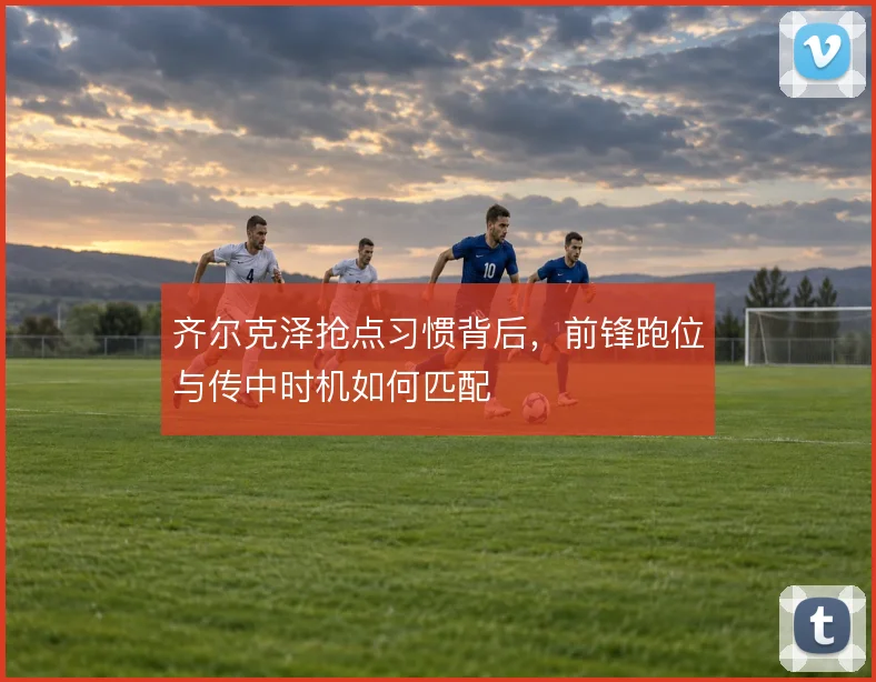齐尔克泽抢点习惯背后，前锋跑位与传中时机如何匹配