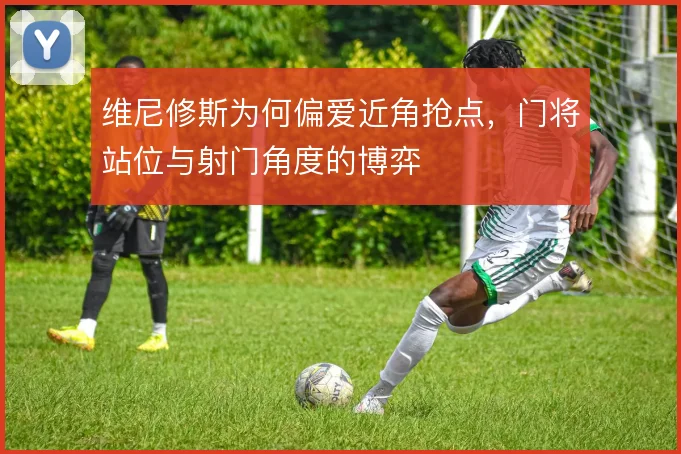 维尼修斯为何偏爱近角抢点，门将站位与射门角度的博弈