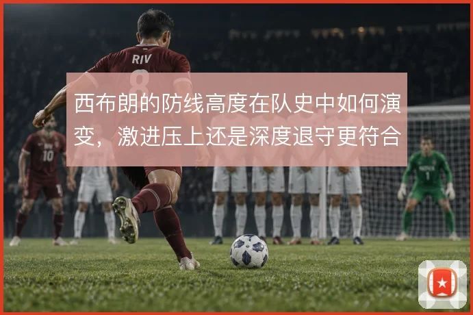 西布朗的防线高度在队史中如何演变,激进压上还是深度退守更符合传统