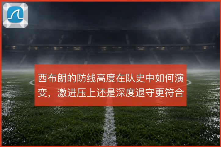 西布朗的防线高度在队史中如何演变,激进压上还是深度退守更符合传统