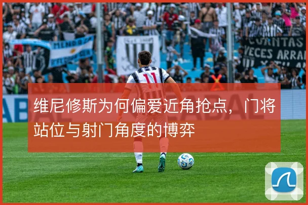 维尼修斯为何偏爱近角抢点,门将站位与射门角度的博弈