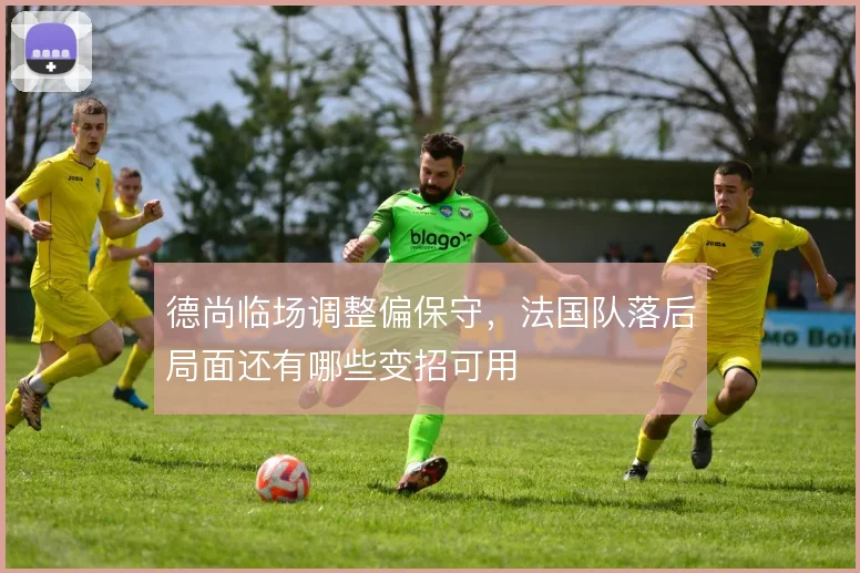 德尚临场调整偏保守,法国队落后局面还有哪些变招可用