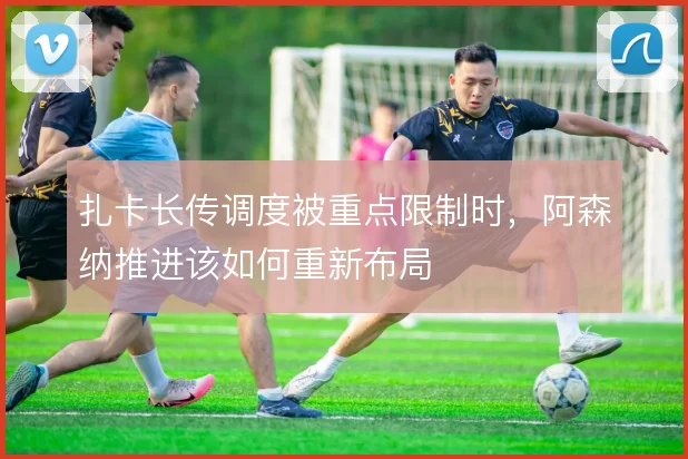 扎卡长传调度被重点限制时,阿森纳推进该如何重新布局