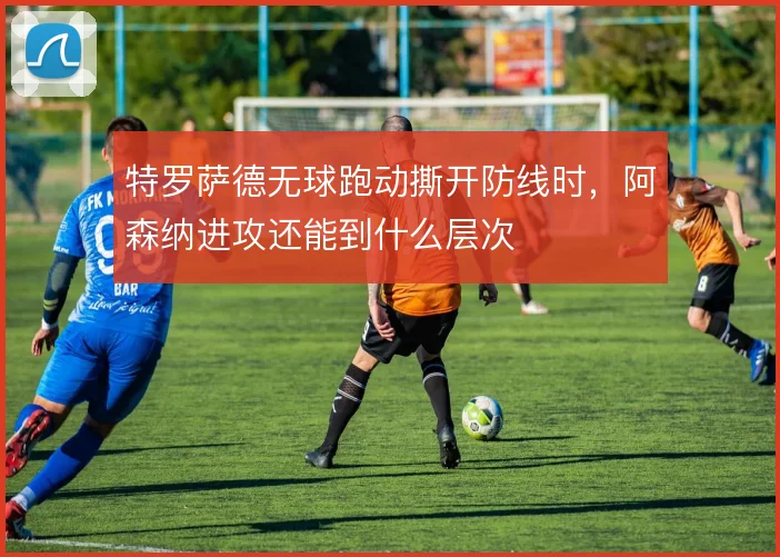 特罗萨德无球跑动撕开防线时,阿森纳进攻还能到什么层次