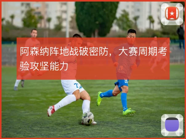 阿森纳阵地战破密防,大赛周期考验攻坚能力