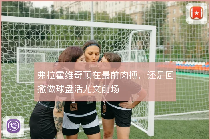 弗拉霍维奇顶在最前肉搏，还是回撤做球盘活尤文前场