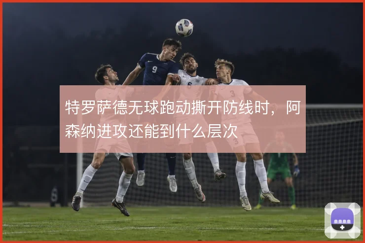 特罗萨德无球跑动撕开防线时，阿森纳进攻还能到什么层次