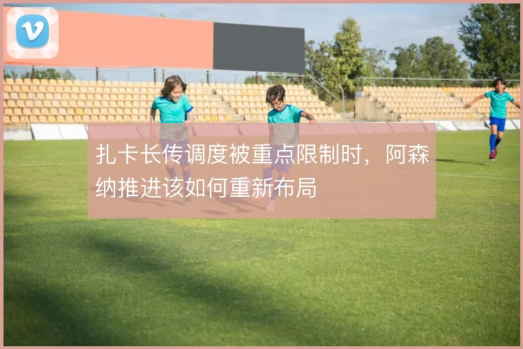 扎卡长传调度被重点限制时，阿森纳推进该如何重新布局