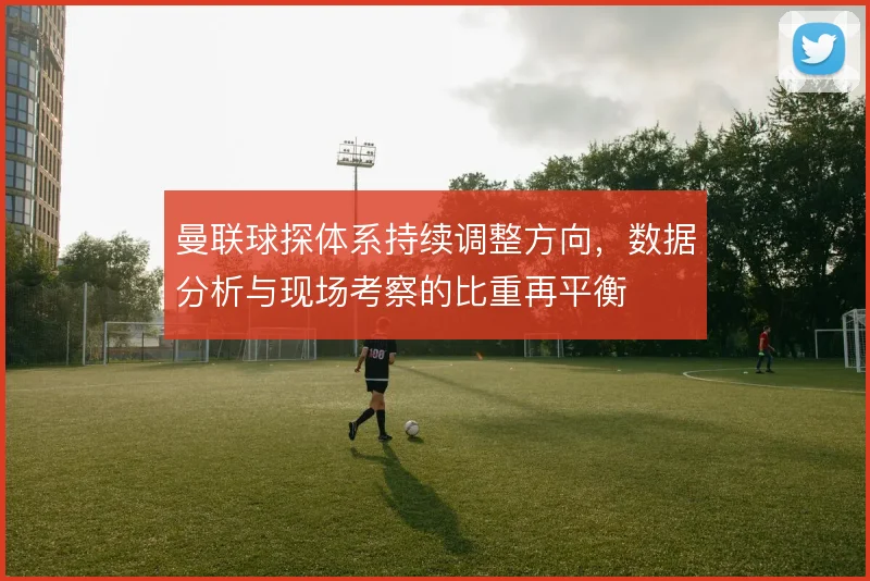 曼联球探体系持续调整方向,数据分析与现场考察的比重再平衡