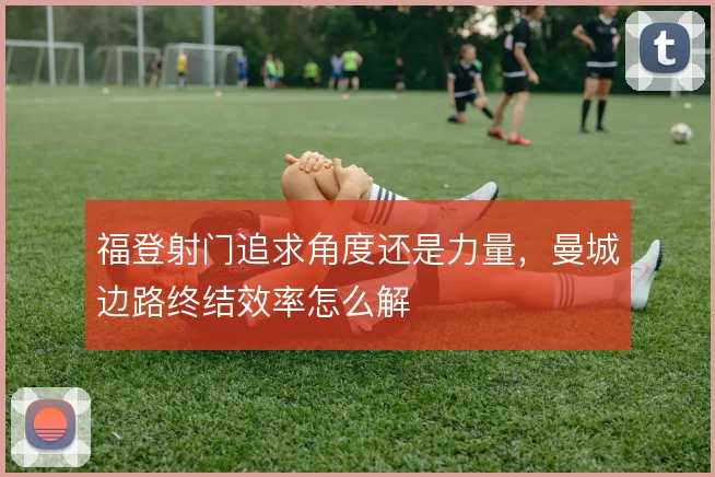 福登射门追求角度还是力量，曼城边路终结效率怎么解