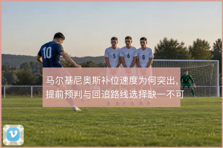 马尔基尼奥斯补位速度为何突出,提前预判与回追路线选择缺一不可