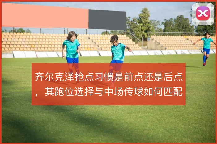 齐尔克泽抢点习惯是前点还是后点,其跑位选择与中场传球如何匹配