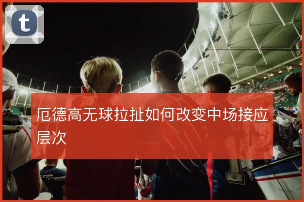 厄德高无球拉扯如何改变中场接应层次