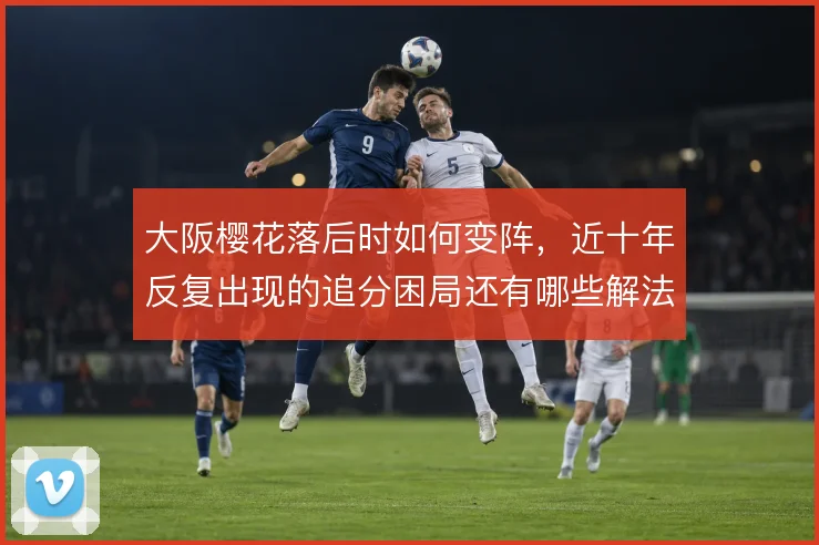 大阪樱花落后时如何变阵，近十年反复出现的追分困局还有哪些解法