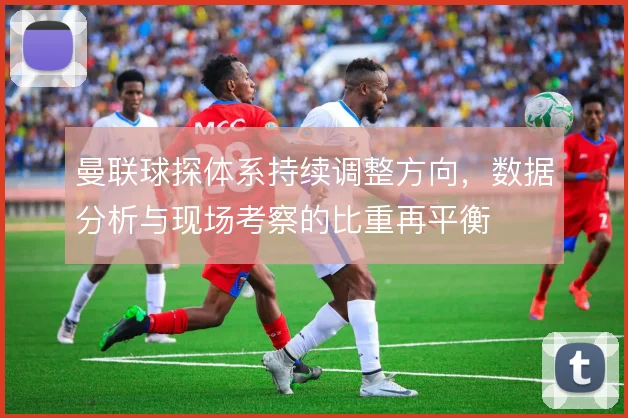 曼联球探体系持续调整方向,数据分析与现场考察的比重再平衡