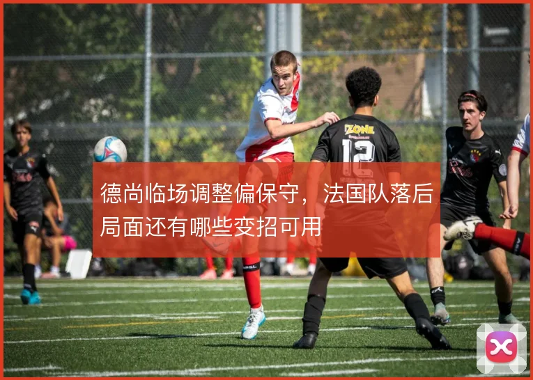 德尚临场调整偏保守,法国队落后局面还有哪些变招可用