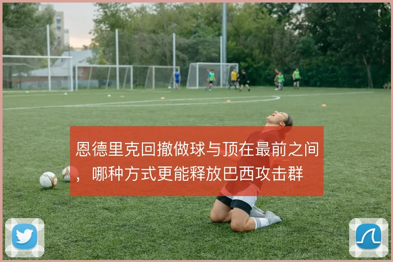恩德里克回撤做球与顶在最前之间,哪种方式更能释放巴西攻击群