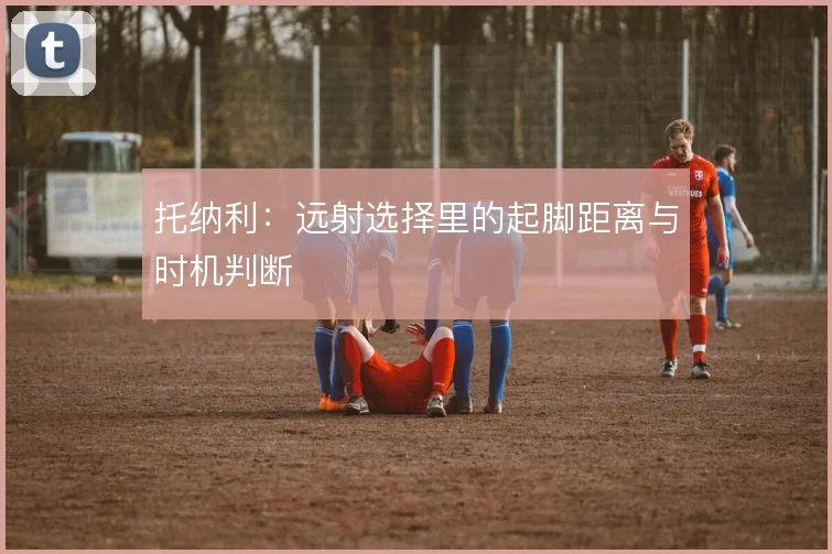 托纳利：远射选择里的起脚距离与时机判断