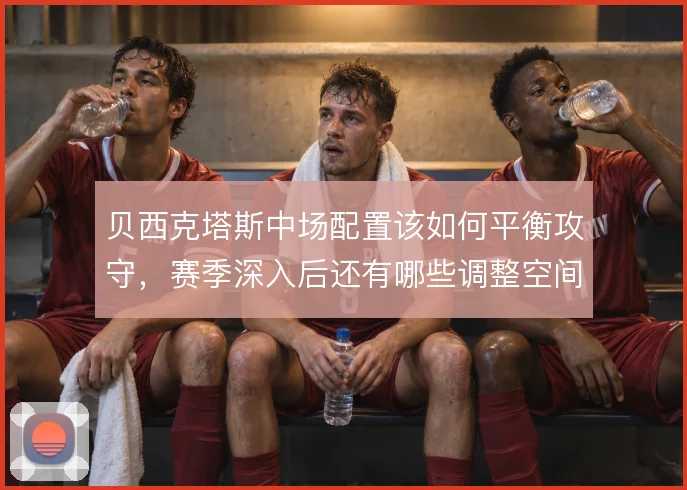 贝西克塔斯中场配置该如何平衡攻守，赛季深入后还有哪些调整空间