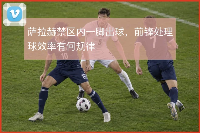 萨拉赫禁区内一脚出球,前锋处理球效率有何规律