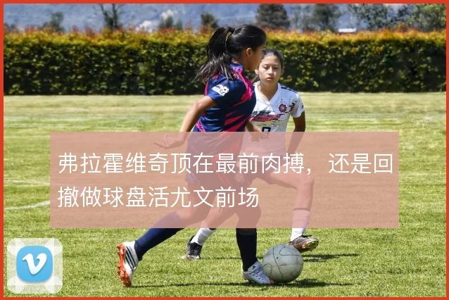 弗拉霍维奇顶在最前肉搏,还是回撤做球盘活尤文前场