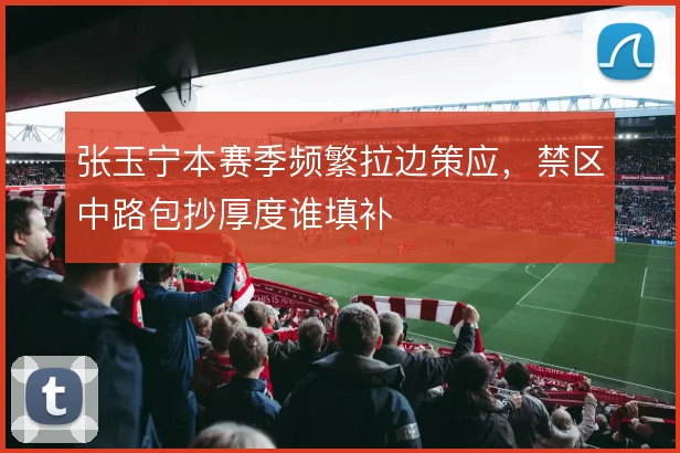 张玉宁本赛季频繁拉边策应，禁区中路包抄厚度谁填补
